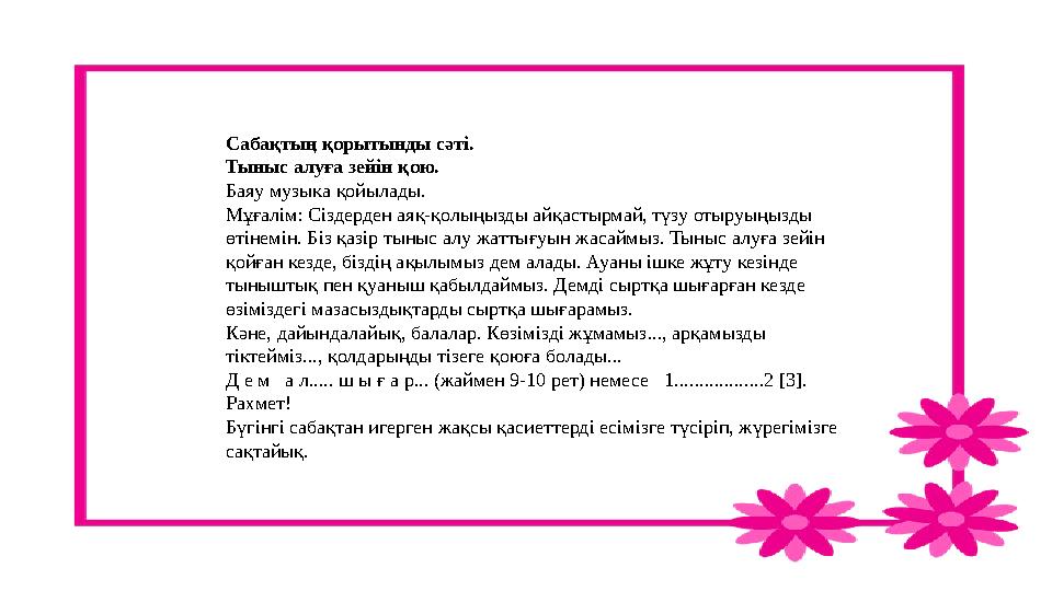 Сабақтың қорытынды сәті. Тыныс алуға зейін қою. Баяу музыка қойылады. Мұғалім: Сіздерден аяқ-қолыңызды айқастырмай, түзу отыруы