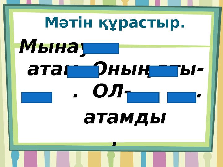 Мәтін құрастыр. Мынау - атам .Оның аты- . ОЛ- . атамды .
