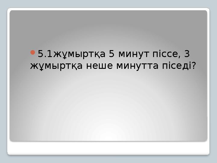 5.1жұмыртқа 5 минут піссе, 3 жұмыртқа неше минутта піседі?