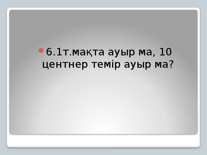 6.1т.мақта ауыр ма, 10 центнер темір ауыр ма?