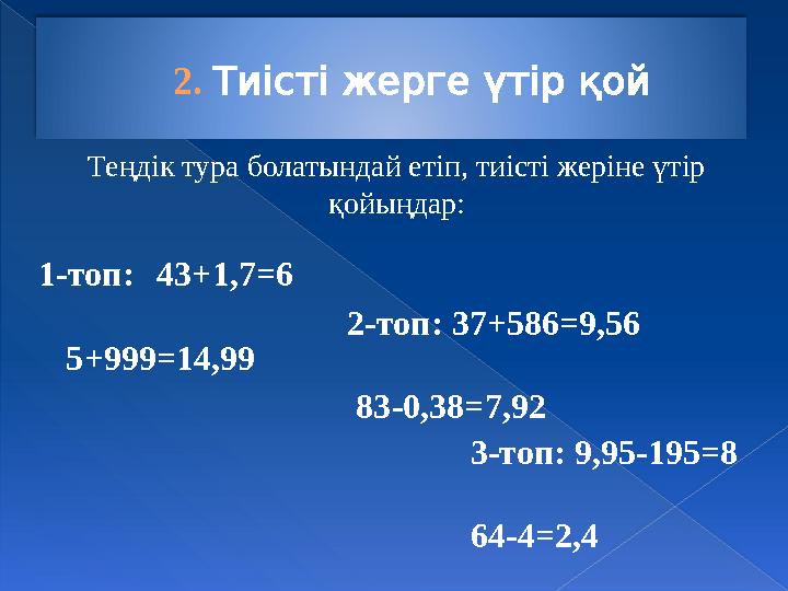 2. Тиісті жерге үтір қой 1-топ: 43+1,7=6 5+999=14,99 2-топ: 37+586=9,56 83-0,38=7,92 3-топ: 9,95-195=8 64-4=2,4 Теңдік