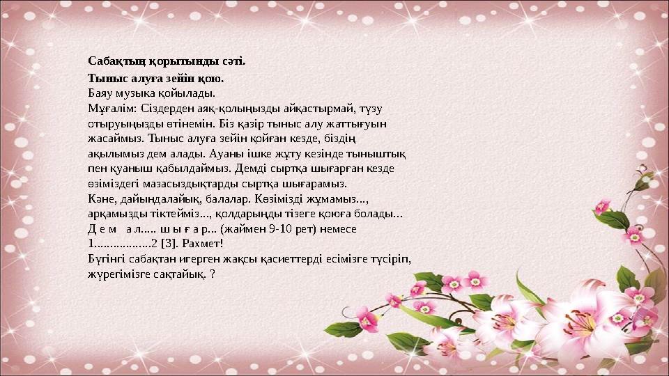 Сабақтың қорытынды сәті. Тыныс алуға зейін қою. Баяу музыка қойылады. Мұғалім: Сіздерден аяқ-қолыңызды айқастырмай, түзу отыру