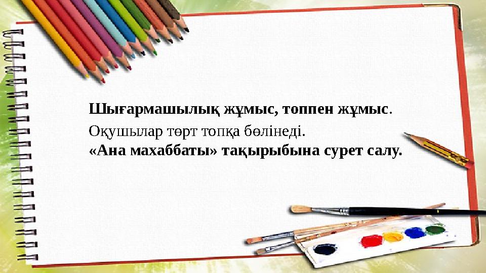 Шығармашылық жұмыс, топпен жұмыс . Оқушылар төрт топқа бөлінеді. «Ана махаббаты» тақырыбына сурет салу.