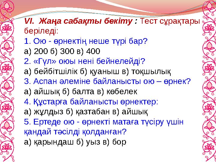 VI. Жаңа сабақты бекіту : Тест сұрақтары беріледі: 1. Ою - өрнектің неше түрі бар? а) 200 б) 300 в) 400 2. «Гүл» оюы нені бейн