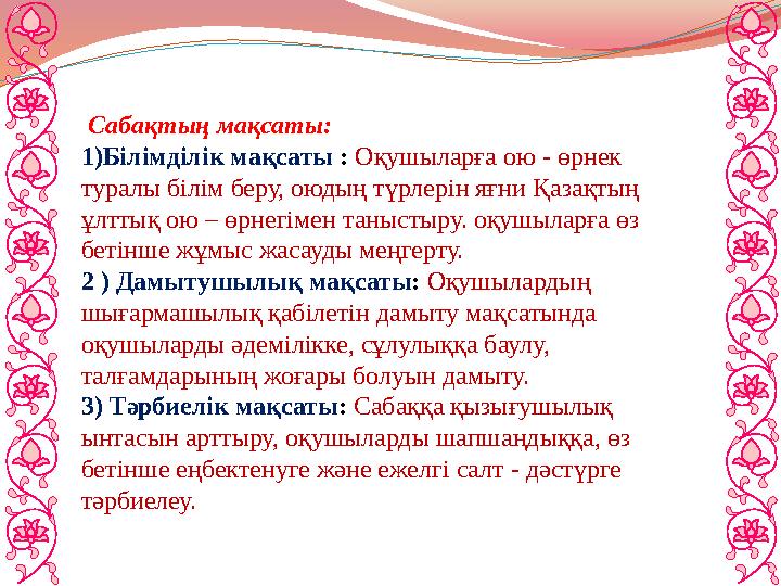 Сабақтың мақсаты: 1)Білімділік мақсаты : Оқушыларға ою - өрнек туралы білім беру, оюдың түрлерін яғни Қазақтың ұлттық ою – ө