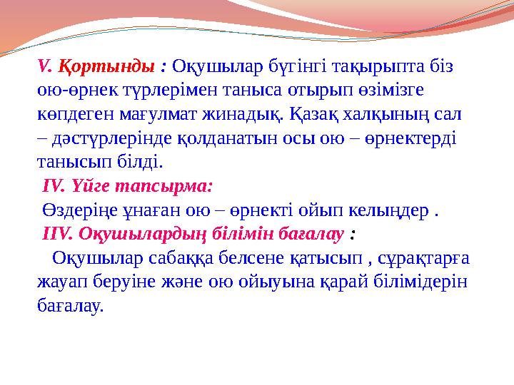 V. Қортынды : Оқушылар бүгінгі тақырыпта біз ою-өрнек түрлерімен таныса отырып өзімізге көпдеген мағулмат жинадық. Қазақ халқы