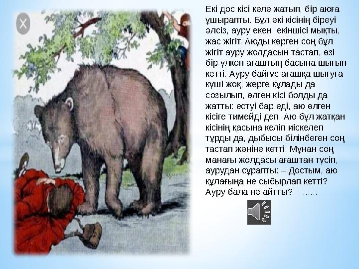 Екi дос кiсi келе жатып, бiр аюға ұшырапты. Бұл екi кiсiнiң бiреуi әлсiз, ауру екен, екiншiсi мықты, жас жiгiт. Аюды көрген с