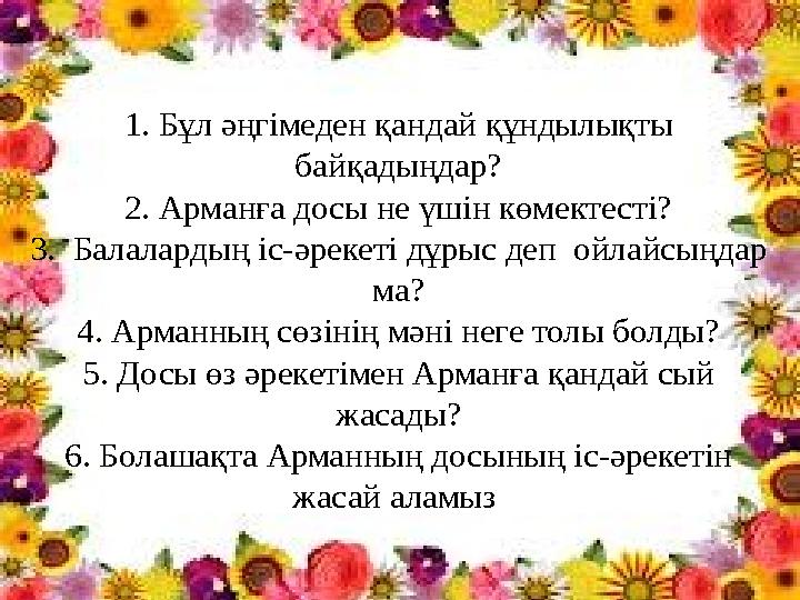 1. Бұл әңгімеден қандай құндылықты байқадыңдар? 2. Арманға досы не үшін көмектесті? 3. Балалардың іс-әрекеті дұрыс деп ойлайс