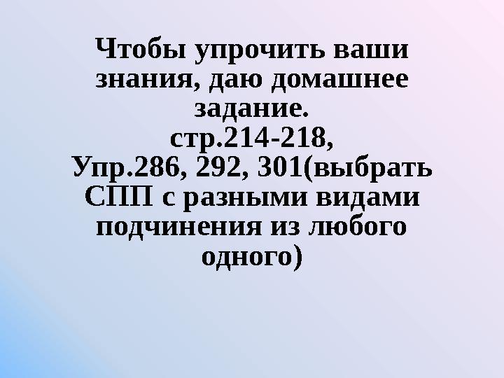 Чтобы упрочить ваши знания, даю домашнее задание. стр.214-218, Упр.286, 292, 301(выбрать СПП с разными видами подчинения из