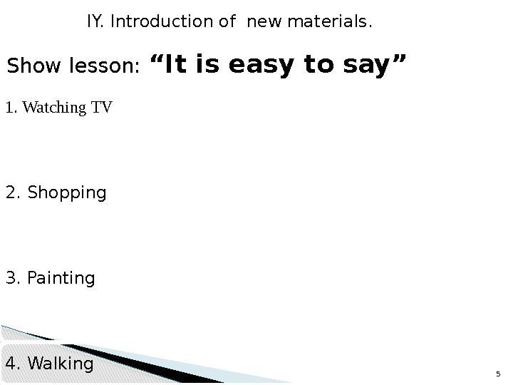 5 IY. Introduction of new materials. Show lesson: “It is easy to say” 1. Watching TV 2. Shopping 3. Painting