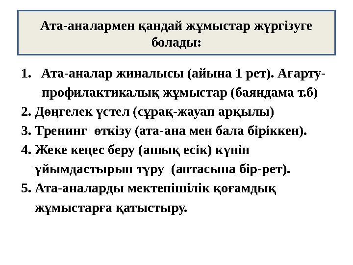 1.Ата-аналар жиналысы (айына 1 рет). Ағарту- профилактикалық жұмыстар (баяндама т.б) 2. Дөңгелек үстел (сұрақ-жауап арқылы