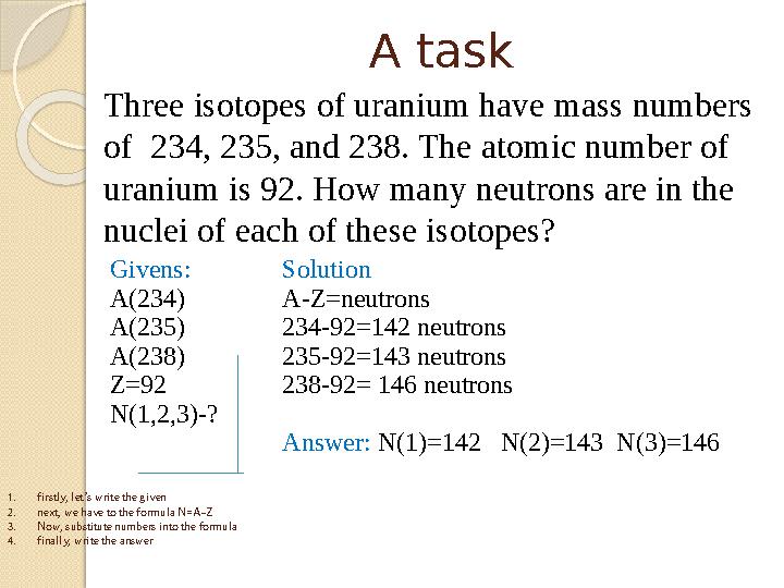 A task Givens: A(234) A(235) A(238) Z=92 N(1,2,3)-? Solution A-Z=neutrons 234-92=142 neutrons 235-92=143 neutrons 238-92=