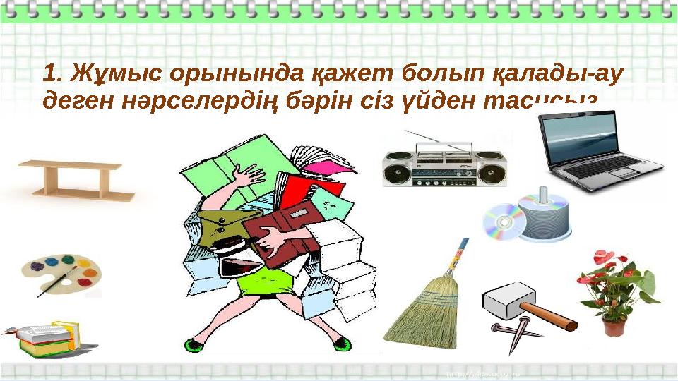 1. Жұмыс орынында қажет болып қалады-ау деген нәрселердің бәрін сіз үйден тасисыз.