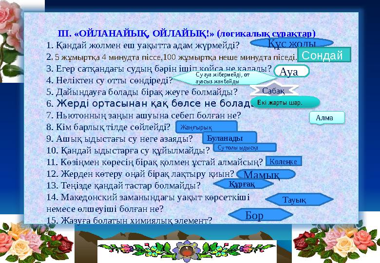 III. «ОЙЛАНАЙЫҚ, ОЙЛАЙЫҚ!» (логикалық сұрақтар) 1. Қандай жолмен еш уақытта адам жүрмейді? 2. 5 жұмыртқа 4 минудта піссе,100 ж