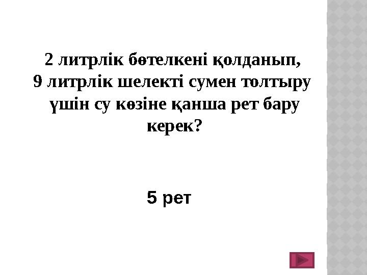 2 литрлік бөтелкені қолданып, 9 литрлік шелекті сумен толтыру үшін су көзіне қанша рет бару керек? 5 рет