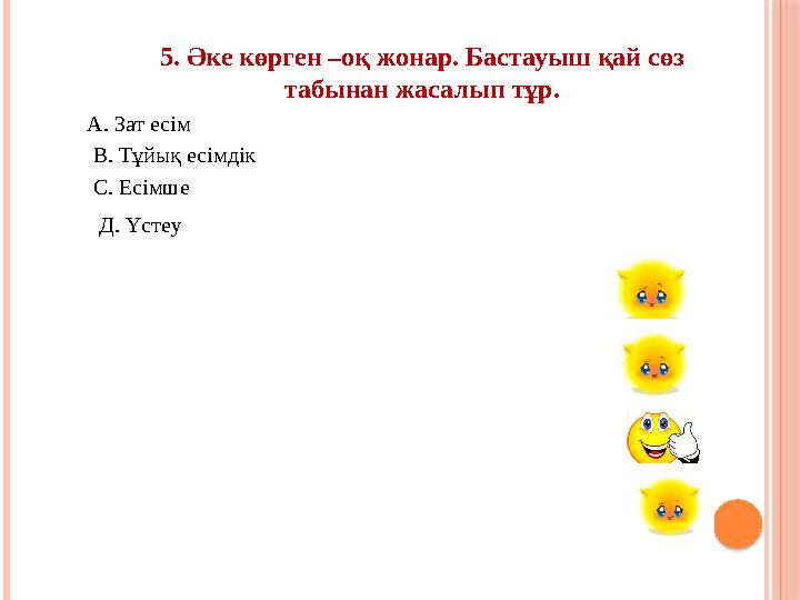 5. Әке көрген –оқ жонар. Бастауыш қай сөз табынан жасалып тұр. А. Зат есім В. Тұйық есімдік С. Есімше Д. Үстеу