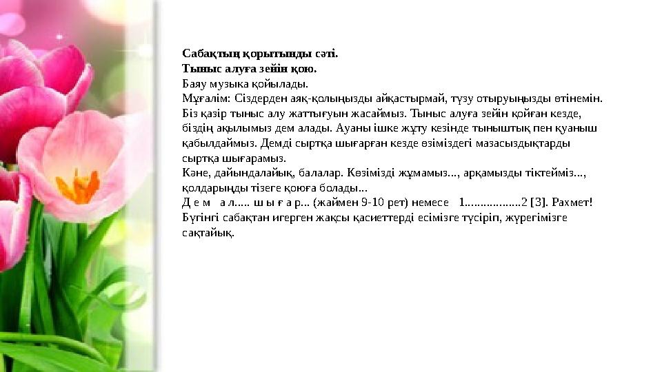 Сабақтың қорытынды сәті. Тыныс алуға зейін қою. Баяу музыка қойылады. Мұғалім: Сіздерден аяқ-қолыңызды айқастырмай, түзу отыруы