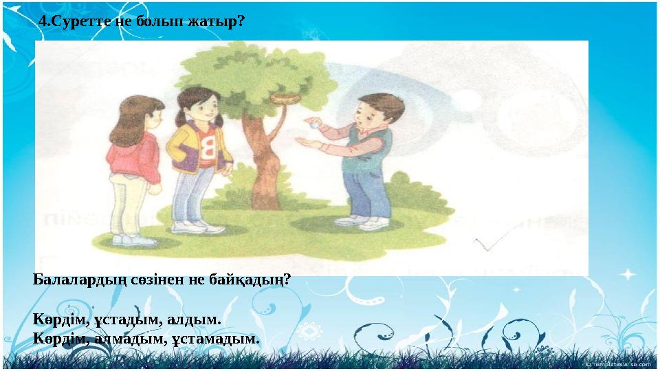 4.Суретте не болып жатыр? Балалардың сөзінен не байқадың? Көрдім, ұстадым, алдым. Көрдім, алмадым, ұстамадым.