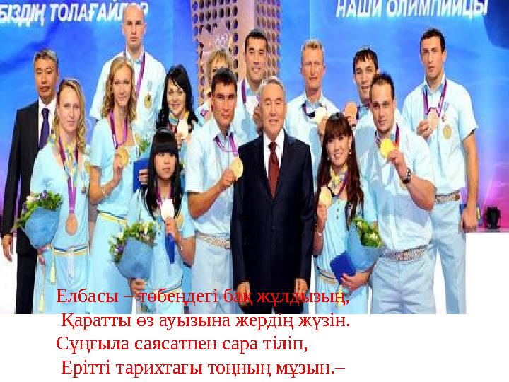 Елбасы – төбеңдегі бақ жұлдызың, Қаратты өз ауызына жердің жүзін. Сұңғыла саясатпен сара тіліп, Ерітті тарихтағы тоңның мұзын.