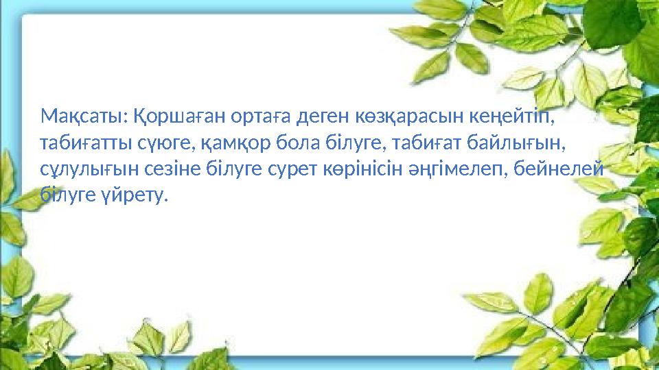 Мақсаты: Қоршаған ортаға деген көзқарасын кеңейтіп, табиғатты сүюге, қамқор бола білуге, табиғат байлығын, сұлулығын сезіне бі