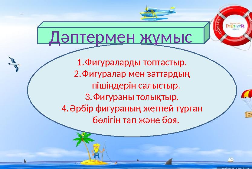 Дәптермен жұмыс 1.Фигураларды топтастыр. 2.Фигуралар мен заттардың пішіндерін салыстыр. 3.Фигураны толықтыр. 4.Әрбір фигураның