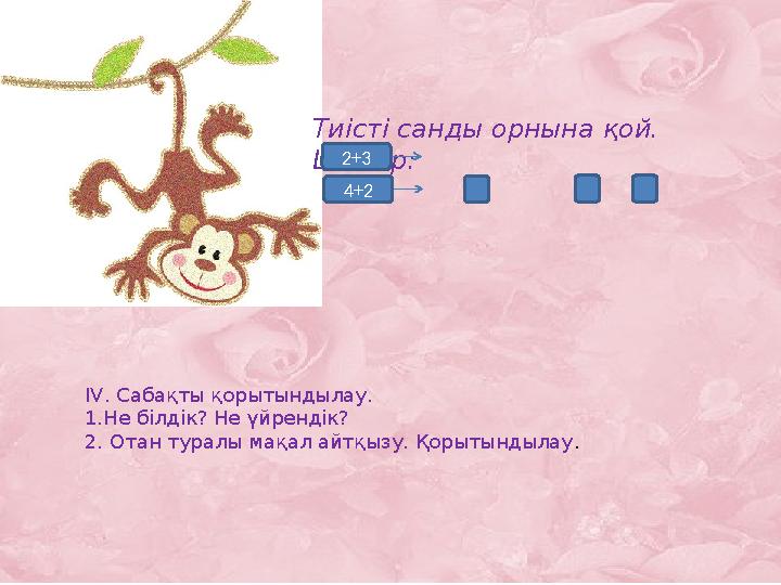 Тиісті санды орнына қой. Шығар: 2+3 4+2 IV. Сабақты қорытындылау. 1.Не білдік? Не үйрендік? 2. Отан туралы мақал айтқызу. Қорыт