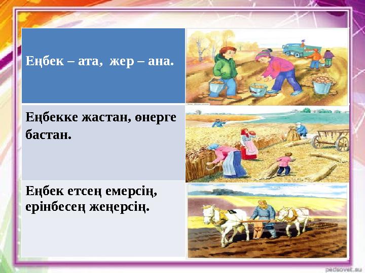 Еңбек – ата, жер – ана. Еңбекке жастан, өнерге бастан. Еңбек етсең емерсің, ерінбесең жеңерсің.