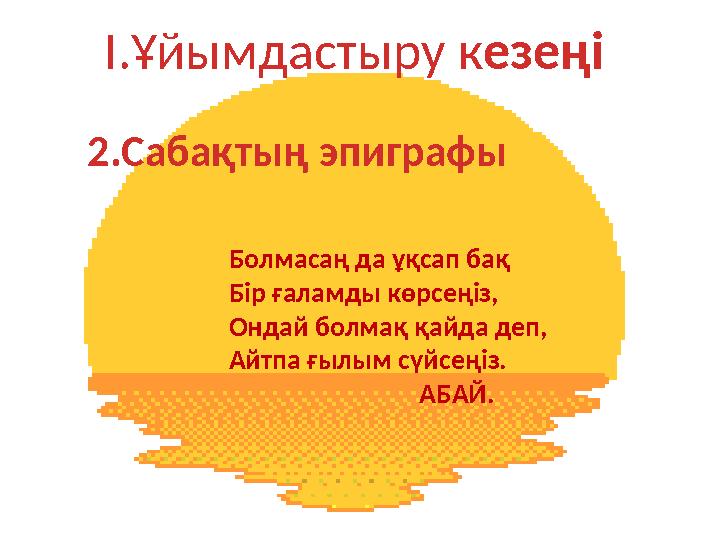 І.Ұйымдастыру кезеңі 2.Сабақтың эпиграфы Болмасаң да ұқсап бақ Бір ғаламды көрсеңіз, Ондай болмақ қайда деп, Айтпа ғылым сүйсең