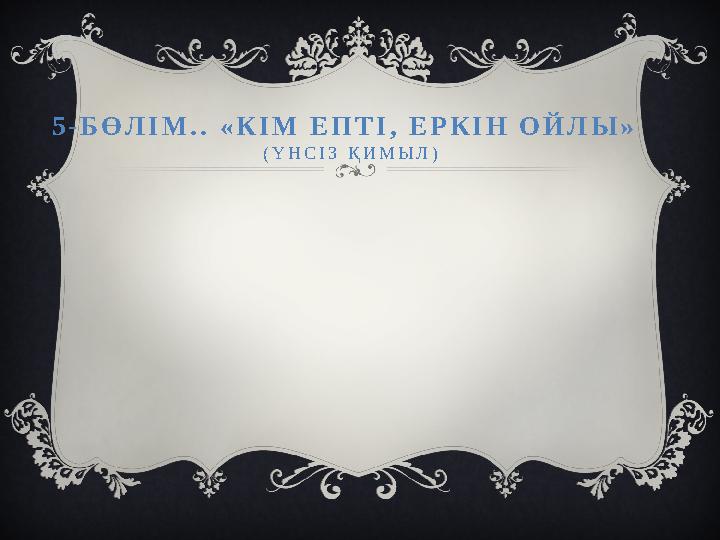 5-БӨЛІМ.. «КІМ ЕПТІ, ЕРКІН ОЙЛЫ» (ҮНСІЗ ҚИМЫЛ)