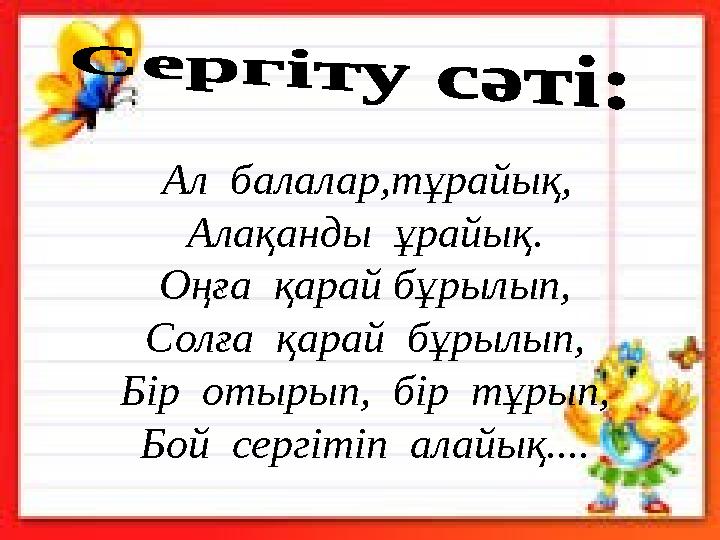 Ал балалар,тұрайық, Алақанды ұрайық. Оңға қарай бұрылып, Солға қарай бұрылып, Бір отырып, бір тұрып, Бой сергітіп ала