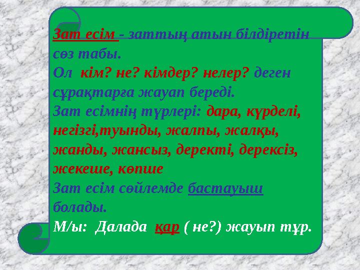 Зат есім - заттың атын білдіретін сөз табы. Ол кім? не? кімдер? нелер? деген сұрақтарға жауап береді. Зат есімнің түрлері: дар