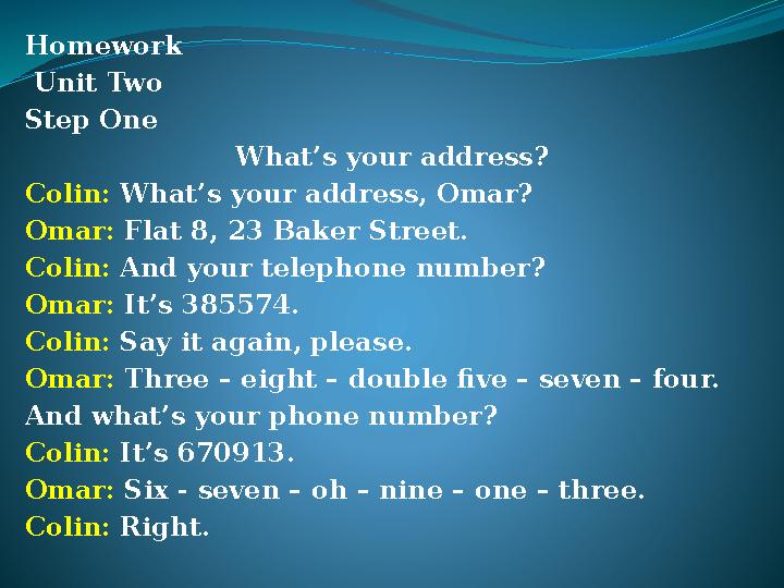 Homework Unit Two Step One What’s your address? Colin: What’s your address, Omar? Omar: Flat 8, 23 Baker Street. Colin: And you