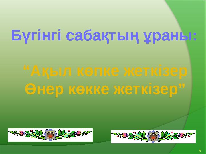 6Бүгінгі сабақтың ұраны: “ Ақыл көпке жеткізер Өнер көкке жеткізер”