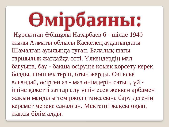 Өмірбаяны: Нұрсұлтан Әбішұлы Назарбаев 6 - шілде 1940 жылы Алматы облысы Қаскелең ауданындағы Шамалған ауылында туған. Бала