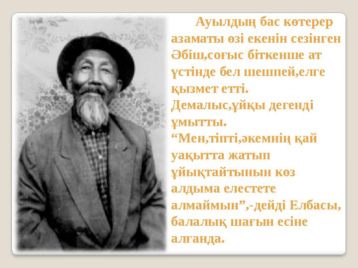Ауылдың бас көтерер азаматы өзі екенін сезінген Әбіш,соғыс біткенше ат үстінде бел шешпей,елге қызмет етті. Демалыс,