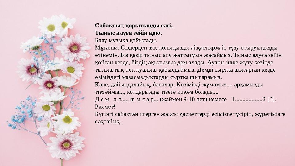 Сабақтың қорытынды сәті. Тыныс алуға зейін қою. Баяу музыка қойылады. Мұғалім: Сіздерден аяқ-қолыңызды айқастырмай, түзу отыруы