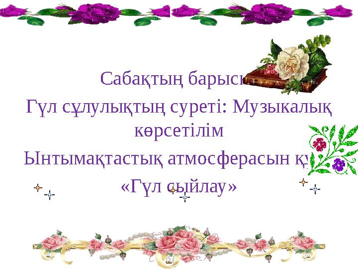 Сабақтың барысы: Гүл сұлулықтың суреті: Музыкалық көрсетілім Ынтымақтастық атмосферасын құру «Гүл сыйлау»