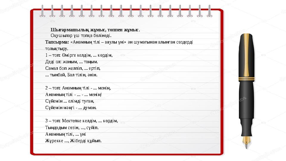 Шығармашылық жұмыс, топпен жұмыс . Оқушылар үш топқа бөлінеді. Тапсырма: «Анамның тілі – аяулы үні» ән шумағынан алынған сөздерд
