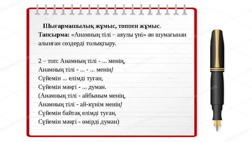 Шығармашылық жұмыс, топпен жұмыс . Тапсырма: «Анамның тілі – аяулы үні» ән шумағынан алынған сөздерді толықтыру. 2 – топ: Анам