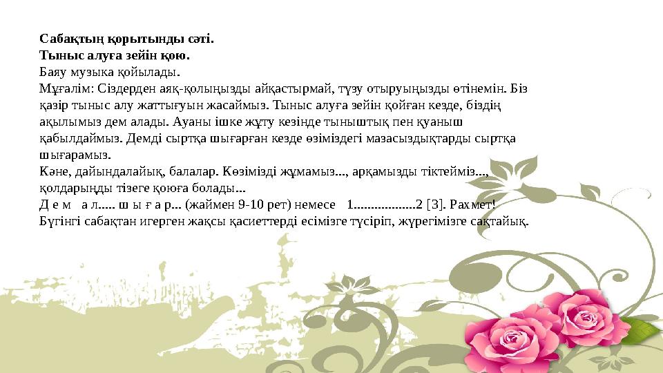Сабақтың қорытынды сәті. Тыныс алуға зейін қою. Баяу музыка қойылады. Мұғалім: Сіздерден аяқ-қолыңызды айқастырмай, түзу отыруы