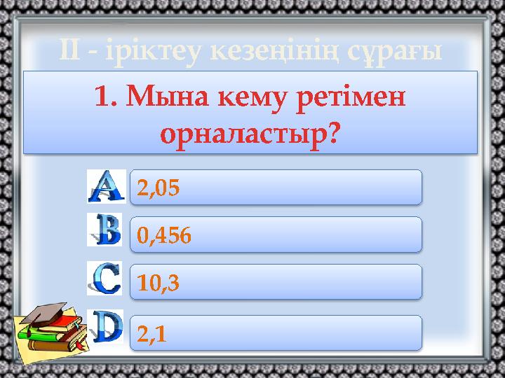 1. Мына кему ретімен орналастыр? 2,05 0,456 10,3 2,1 ІІ - іріктеу кезеңінің сұрағы