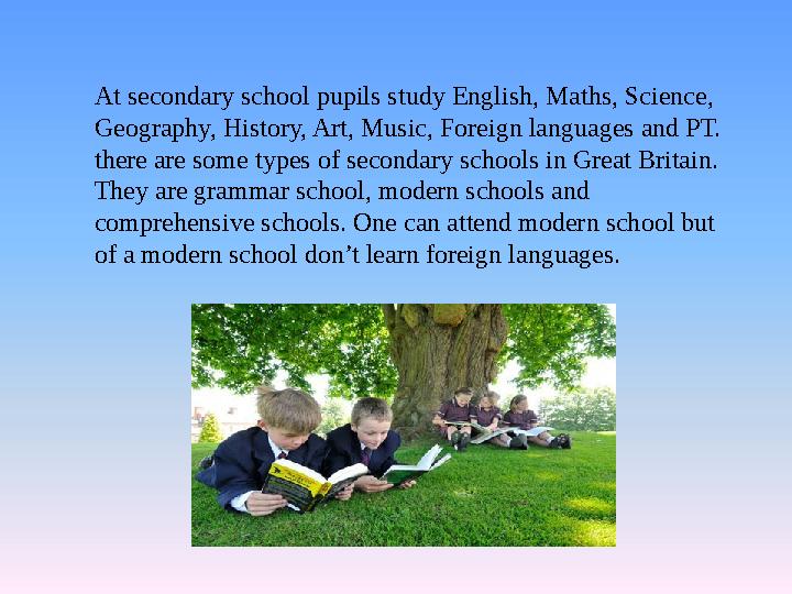 At secondary school pupils study English, Maths, Science, Geography, History, Art, Music, Foreign languages and PT. there are