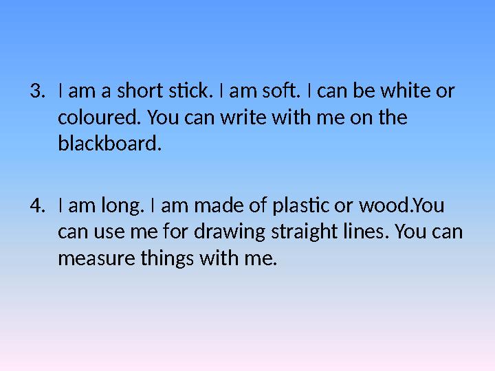 3.I am a short stick. I am soft. I can be white or coloured. You can write with me on the blackboard. 4.I am long. I am made