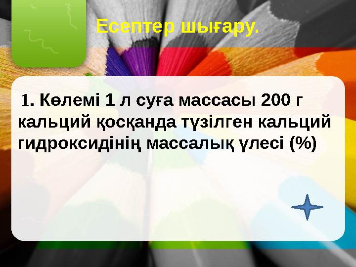 Есептер шығару. 1. Көлемі 1 л суға массасы 200 г кальций қосқанда түзілген кальций гидроксидінің массалық үлесі (%)