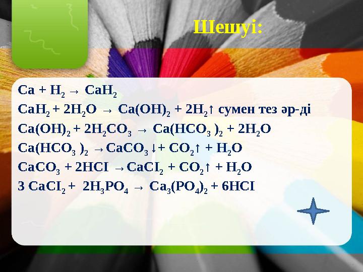 Шешуі: Ca + H 2 → CaH 2 CaH 2 + 2H 2 O → Ca(OH) 2 + 2H 2 ↑ сумен тез әр-ді Ca(OH) 2 + 2H 2 СO 3 → Ca(HCO 3 ) 2 + 2H 2 O C