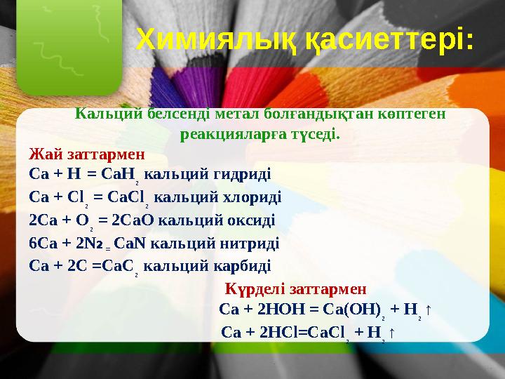 Химиялық қасиеттері: Кальций белсенді метал болғандықтан көптеген реакцияларға түседі. Жай заттармен Са + Н = СаН ₂ кал