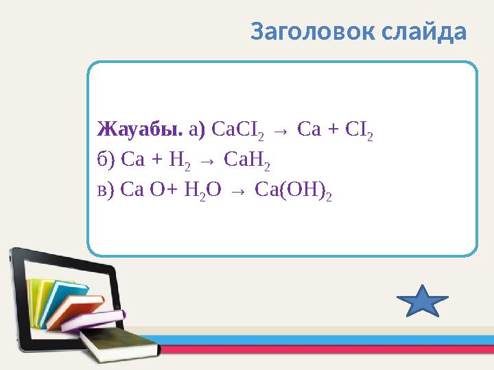 Жауабы. а) СаСІ 2 → Са + СІ 2 б) Са + Н 2 → СаН 2 в) Са О+ Н 2О → Са(ОН) 2 Заголовок слайда