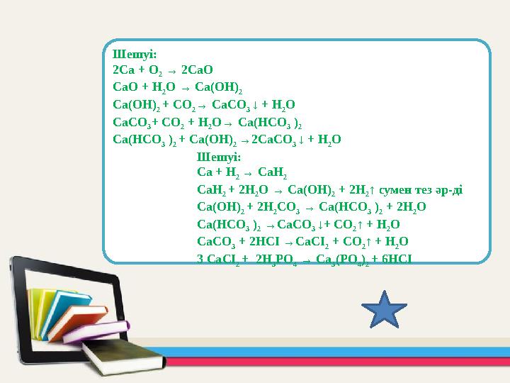 Шешуі: 2Ca + O 2 → 2CaO CaO + H 2 O → Ca(OH) 2 Ca(OH) 2 + CО 2 → CaCО 3 ↓ + H 2 O CaCО 3 + CO 2 + H 2 O→ Ca(HCO 3 ) 2 Ca(HC
