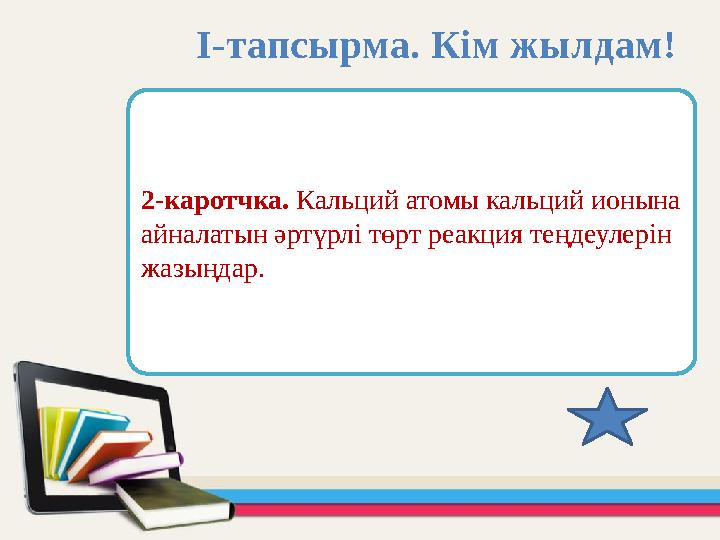 2-каротчка. Кальций атомы кальций ионына айналатын әртүрлі төрт реакция теңдеулерін жазыңдар. І-тапсырма. Кім жылдам!
