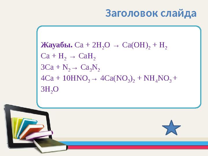 Жауабы. Са + 2Н 2 О → Са(ОН) 2 + Н 2 Са + Н 2 → СаН 2 3Са + N 2 → Са 3 N 2 4Са + 10НNО 3 → 4Са(NО 3 ) 2 + NН 4 NО 3 + 3Н 2